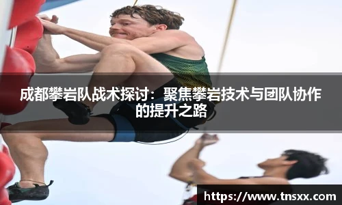 xk星空成都攀岩队战术探讨：聚焦攀岩技术与团队协作的提升之路