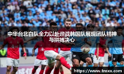 xk星空中华台北白队全力以赴迎战韩国队展现团队精神与拼搏决心