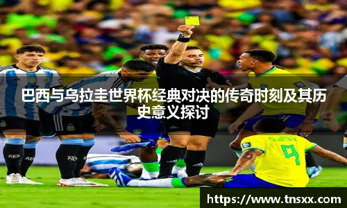 xk星空巴西与乌拉圭世界杯经典对决的传奇时刻及其历史意义探讨